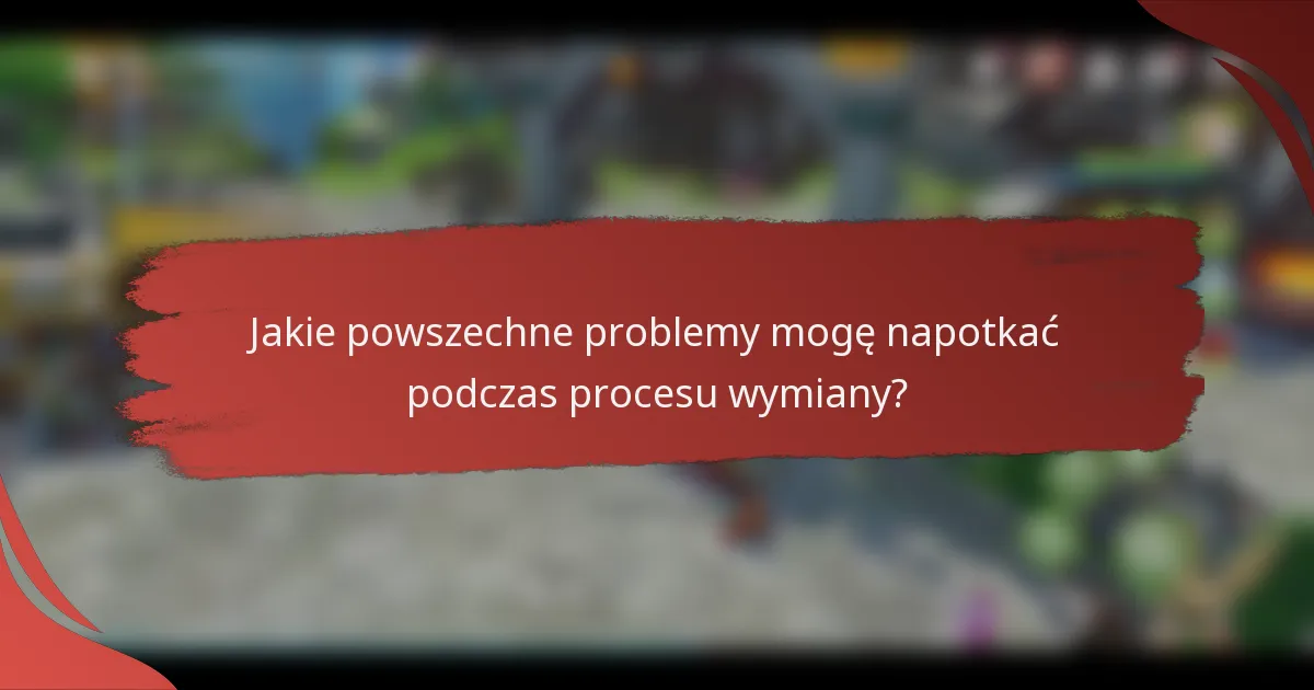Jakie powszechne problemy mogę napotkać podczas procesu wymiany?