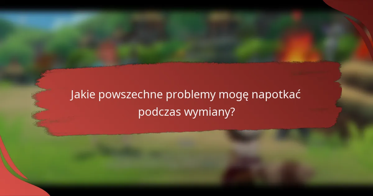 Jakie powszechne problemy mogę napotkać podczas wymiany?